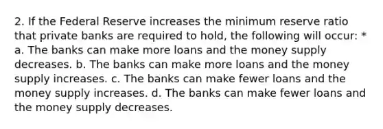 2. If the Federal Reserve increases the minimum reserve ratio that private banks are required to hold, the following will occur: * a. The banks can make more loans and the money supply decreases. b. The banks can make more loans and the money supply increases. c. The banks can make fewer loans and the money supply increases. d. The banks can make fewer loans and the money supply decreases.