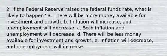 2. If the Federal Reserve raises the federal funds rate, what is likely to happen? a. There will be more money available for investment and growth. b. Inflation will increase, and unemployment will decrease. c. Both inflation and unemployment will decrease. d. There will be less money available for investment and growth. e. Inflation will decrease, and unemployment will increase.