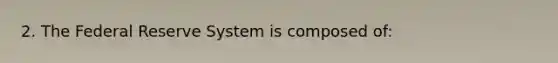 2. The Federal Reserve System is composed of: