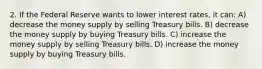 2. If the Federal Reserve wants to lower interest rates, it can: A) decrease the money supply by selling Treasury bills. B) decrease the money supply by buying Treasury bills. C) increase the money supply by selling Treasury bills. D) increase the money supply by buying Treasury bills.