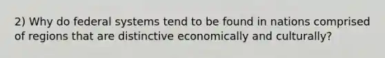 2) Why do federal systems tend to be found in nations comprised of regions that are distinctive economically and culturally?