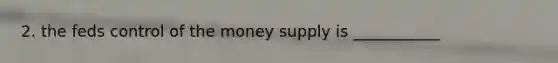 2. the feds control of the money supply is ___________