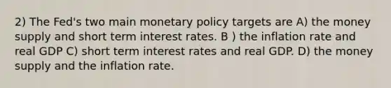 2) The Fed's two main monetary policy targets are A) the money supply and short term interest rates. B ) the inflation rate and real GDP C) short term interest rates and real GDP. D) the money supply and the inflation rate.