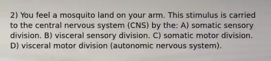 2) You feel a mosquito land on your arm. This stimulus is carried to the central nervous system (CNS) by the: A) somatic sensory division. B) visceral sensory division. C) somatic motor division. D) visceral motor division (autonomic nervous system).