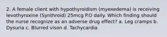 2. A female client with hypothyroidism (myexedema) is receiving levothyroxine (Synthroid) 25mcg P.O daily. Which finding should the nurse recognize as an adverse drug effect? a. Leg cramps b. Dysuria c. Blurred vison d. Tachycardia