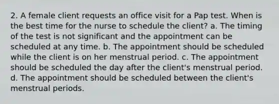 2. A female client requests an office visit for a Pap test. When is the best time for the nurse to schedule the client? a. The timing of the test is not significant and the appointment can be scheduled at any time. b. The appointment should be scheduled while the client is on her menstrual period. c. The appointment should be scheduled the day after the client's menstrual period. d. The appointment should be scheduled between the client's menstrual periods.