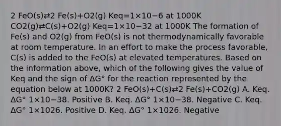 2 FeO(s)⇄2 Fe(s)+O2(g) Keq=1×10−6 at 1000K CO2(g)⇄C(s)+O2(g) Keq=1×10−32 at 1000K The formation of Fe(s) and O2(g) from FeO(s) is not thermodynamically favorable at room temperature. In an effort to make the process favorable, C(s) is added to the FeO(s) at elevated temperatures. Based on the information above, which of the following gives the value of Keq and the sign of ΔG° for the reaction represented by the equation below at 1000K? 2 FeO(s)+C(s)⇄2 Fe(s)+CO2(g) A. Keq. ΔG° 1×10−38. Positive B. Keq. ΔG° 1×10−38. Negative C. Keq. ΔG° 1×1026. Positive D. Keq. ΔG° 1×1026. Negative