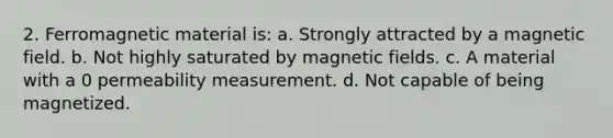 2. Ferromagnetic material is: a. Strongly attracted by a magnetic field. b. Not highly saturated by magnetic fields. c. A material with a 0 permeability measurement. d. Not capable of being magnetized.