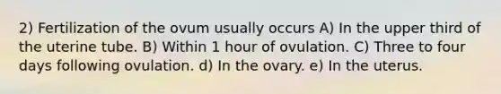 2) Fertilization of the ovum usually occurs A) In the upper third of the uterine tube. B) Within 1 hour of ovulation. C) Three to four days following ovulation. d) In the ovary. e) In the uterus.