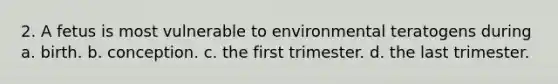 2. A fetus is most vulnerable to environmental teratogens during a. birth. b. conception. c. the first trimester. d. the last trimester.