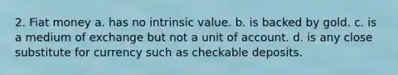 2. Fiat money a. has no intrinsic value. b. is backed by gold. c. is a medium of exchange but not a unit of account. d. is any close substitute for currency such as checkable deposits.