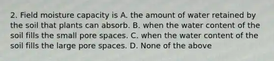 2. Field moisture capacity is A. the amount of water retained by the soil that plants can absorb. B. when the water content of the soil fills the small pore spaces. C. when the water content of the soil fills the large pore spaces. D. None of the above