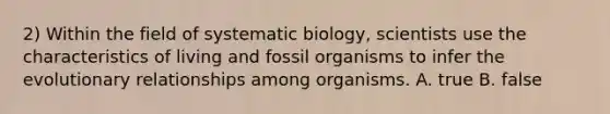 2) Within the field of systematic biology, scientists use the characteristics of living and fossil organisms to infer the evolutionary relationships among organisms. A. true B. false