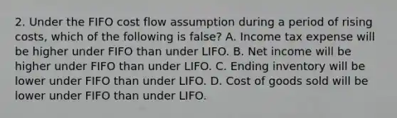 2. Under the FIFO cost flow assumption during a period of rising costs, which of the following is false? A. Income tax expense will be higher under FIFO than under LIFO. B. Net income will be higher under FIFO than under LIFO. C. Ending inventory will be lower under FIFO than under LIFO. D. Cost of goods sold will be lower under FIFO than under LIFO.