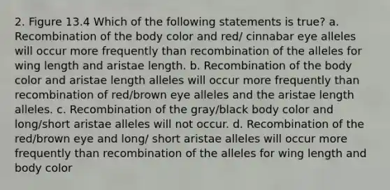 2. Figure 13.4 Which of the following statements is true? a. Recombination of the body color and red/ cinnabar eye alleles will occur more frequently than recombination of the alleles for wing length and aristae length. b. Recombination of the body color and aristae length alleles will occur more frequently than recombination of red/brown eye alleles and the aristae length alleles. c. Recombination of the gray/black body color and long/short aristae alleles will not occur. d. Recombination of the red/brown eye and long/ short aristae alleles will occur more frequently than recombination of the alleles for wing length and body color