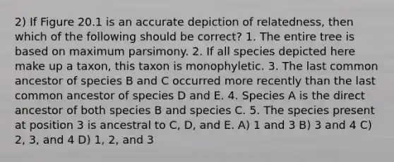 2) If Figure 20.1 is an accurate depiction of relatedness, then which of the following should be correct? 1. The entire tree is based on maximum parsimony. 2. If all species depicted here make up a taxon, this taxon is monophyletic. 3. The last common ancestor of species B and C occurred more recently than the last common ancestor of species D and E. 4. Species A is the direct ancestor of both species B and species C. 5. The species present at position 3 is ancestral to C, D, and E. A) 1 and 3 B) 3 and 4 C) 2, 3, and 4 D) 1, 2, and 3