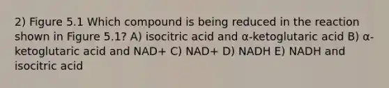 2) Figure 5.1 Which compound is being reduced in the reaction shown in Figure 5.1? A) isocitric acid and α-ketoglutaric acid B) α-ketoglutaric acid and NAD+ C) NAD+ D) NADH E) NADH and isocitric acid