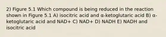 2) Figure 5.1 Which compound is being reduced in the reaction shown in Figure 5.1 A) isocitric acid and α-ketoglutaric acid B) α-ketoglutaric acid and NAD+ C) NAD+ D) NADH E) NADH and isocitric acid