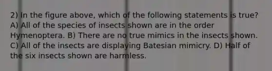 2) In the figure above, which of the following statements is true? A) All of the species of insects shown are in the order Hymenoptera. B) There are no true mimics in the insects shown. C) All of the insects are displaying Batesian mimicry. D) Half of the six insects shown are harmless.