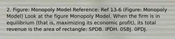 2. Figure: Monopoly Model Reference: Ref 13-6 (Figure: Monopoly Model) Look at the figure Monopoly Model. When the firm is in equilibrium (that is, maximizing its economic profit), its total revenue is the area of rectangle: SPDB. IPDH. 0SBJ. 0PDJ.