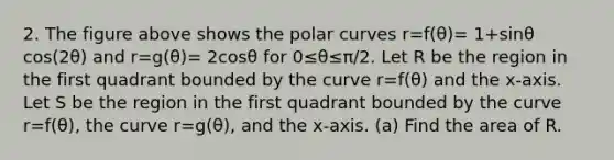 2. The figure above shows the polar curves r=f(θ)= 1+sinθ cos(2θ) and r=g(θ)= 2cosθ for 0≤θ≤π/2. Let R be the region in the first quadrant bounded by the curve r=f(θ) and the x-axis. Let S be the region in the first quadrant bounded by the curve r=f(θ), the curve r=g(θ), and the x-axis. (a) Find the area of R.