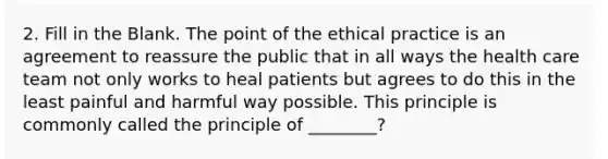 2. Fill in the Blank. The point of the ethical practice is an agreement to reassure the public that in all ways the health care team not only works to heal patients but agrees to do this in the least painful and harmful way possible. This principle is commonly called the principle of ________?