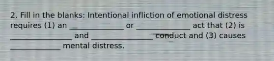 2. Fill in the blanks: Intentional infliction of emotional distress requires (1) an ______________ or ______________ act that (2) is ________________ and ________________ conduct and (3) causes _____________ mental distress.