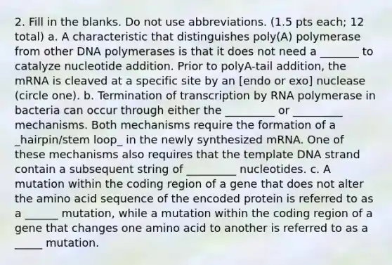 2. Fill in the blanks. Do not use abbreviations. (1.5 pts each; 12 total) a. A characteristic that distinguishes poly(A) polymerase from other DNA polymerases is that it does not need a _______ to catalyze nucleotide addition. Prior to polyA-tail addition, the mRNA is cleaved at a specific site by an [endo or exo] nuclease (circle one). b. Termination of transcription by RNA polymerase in bacteria can occur through either the _________ or _________ mechanisms. Both mechanisms require the formation of a _hairpin/stem loop_ in the newly synthesized mRNA. One of these mechanisms also requires that the template DNA strand contain a subsequent string of _________ nucleotides. c. A mutation within the coding region of a gene that does not alter the amino acid sequence of the encoded protein is referred to as a ______ mutation, while a mutation within the coding region of a gene that changes one amino acid to another is referred to as a _____ mutation.