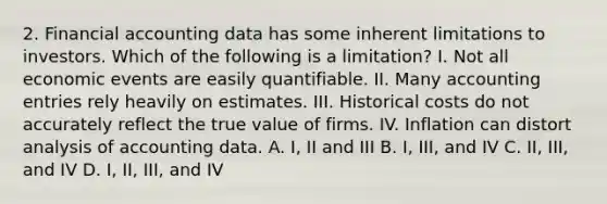 2. Financial accounting data has some inherent limitations to investors. Which of the following is a limitation? I. Not all economic events are easily quantifiable. II. Many accounting entries rely heavily on estimates. III. Historical costs do not accurately reflect the true value of firms. IV. Inflation can distort analysis of accounting data. A. I, II and III B. I, III, and IV C. II, III, and IV D. I, II, III, and IV