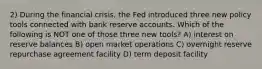 2) During the financial crisis, the Fed introduced three new policy tools connected with bank reserve accounts. Which of the following is NOT one of those three new tools? A) interest on reserve balances B) open market operations C) overnight reserve repurchase agreement facility D) term deposit facility