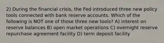 2) During the financial crisis, the Fed introduced three new policy tools connected with bank reserve accounts. Which of the following is NOT one of those three new tools? A) interest on reserve balances B) open market operations C) overnight reserve repurchase agreement facility D) term deposit facility