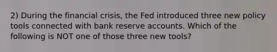 2) During the financial crisis, the Fed introduced three new policy tools connected with bank reserve accounts. Which of the following is NOT one of those three new tools?