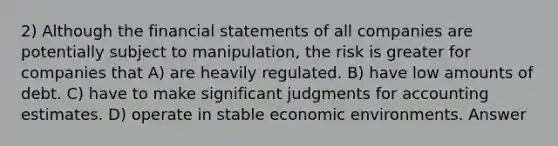 2) Although the financial statements of all companies are potentially subject to manipulation, the risk is greater for companies that A) are heavily regulated. B) have low amounts of debt. C) have to make significant judgments for accounting estimates. D) operate in stable economic environments. Answer