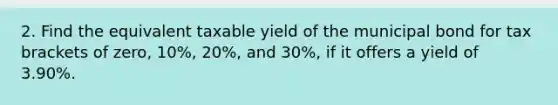 2. Find the equivalent taxable yield of the municipal bond for tax brackets of zero, 10%, 20%, and 30%, if it offers a yield of 3.90%.