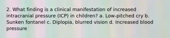 2. What finding is a clinical manifestation of increased intracranial pressure (ICP) in children? a. Low-pitched cry b. Sunken fontanel c. Diplopia, blurred vision d. Increased blood pressure