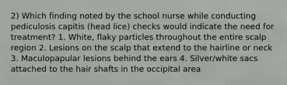 2) Which finding noted by the school nurse while conducting pediculosis capitis (head lice) checks would indicate the need for treatment? 1. White, flaky particles throughout the entire scalp region 2. Lesions on the scalp that extend to the hairline or neck 3. Maculopapular lesions behind the ears 4. Silver/white sacs attached to the hair shafts in the occipital area