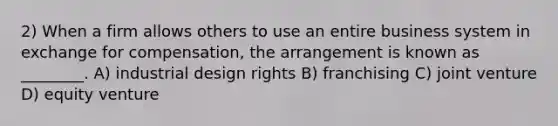 2) When a firm allows others to use an entire business system in exchange for compensation, the arrangement is known as ________. A) industrial design rights B) franchising C) joint venture D) equity venture