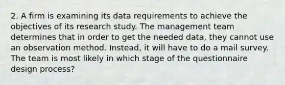 2. A firm is examining its data requirements to achieve the objectives of its research study. The management team determines that in order to get the needed data, they cannot use an observation method. Instead, it will have to do a mail survey. The team is most likely in which stage of the questionnaire design process?