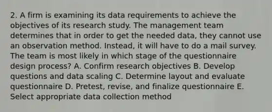 2. A firm is examining its data requirements to achieve the objectives of its research study. The management team determines that in order to get the needed data, they cannot use an observation method. Instead, it will have to do a mail survey. The team is most likely in which stage of the questionnaire design process? A. Confirm research objectives B. Develop questions and data scaling C. Determine layout and evaluate questionnaire D. Pretest, revise, and finalize questionnaire E. Select appropriate data collection method