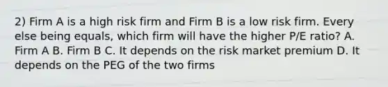 2) Firm A is a high risk firm and Firm B is a low risk firm. Every else being equals, which firm will have the higher P/E ratio? A. Firm A B. Firm B C. It depends on the risk market premium D. It depends on the PEG of the two firms