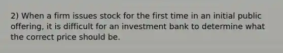 2) When a firm issues stock for the first time in an initial public offering, it is difficult for an investment bank to determine what the correct price should be.