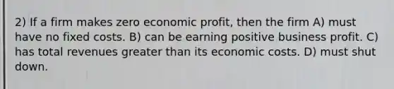 2) If a firm makes zero economic profit, then the firm A) must have no fixed costs. B) can be earning positive business profit. C) has total revenues greater than its economic costs. D) must shut down.