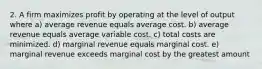 2. A firm maximizes profit by operating at the level of output where a) average revenue equals average cost. b) average revenue equals average variable cost. c) total costs are minimized. d) marginal revenue equals marginal cost. e) marginal revenue exceeds marginal cost by the greatest amount