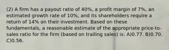 (2) A firm has a payout ratio of 40%, a profit margin of 7%, an estimated growth rate of 10%, and its shareholders require a return of 14% on their investment. Based on these fundamentals, a reasonable estimate of the appropriate price-to-sales ratio for the firm (based on trailing sales) is: A)0.77. B)0.70. C)0.56.