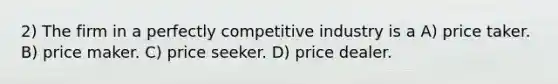 2) The firm in a perfectly competitive industry is a A) price taker. B) price maker. C) price seeker. D) price dealer.