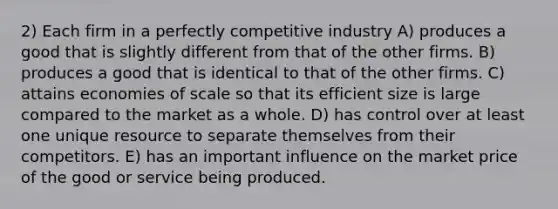 2) Each firm in a perfectly competitive industry A) produces a good that is slightly different from that of the other firms. B) produces a good that is identical to that of the other firms. C) attains economies of scale so that its efficient size is large compared to the market as a whole. D) has control over at least one unique resource to separate themselves from their competitors. E) has an important influence on the market price of the good or service being produced.