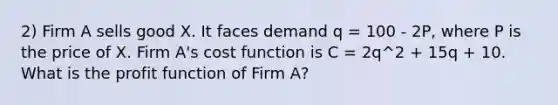 2) Firm A sells good X. It faces demand q = 100 - 2P, where P is the price of X. Firm A's cost function is C = 2q^2 + 15q + 10. What is the profit function of Firm A?