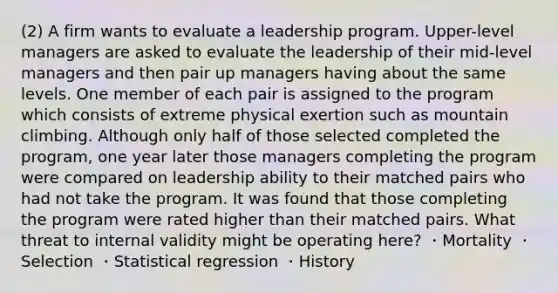 (2) A firm wants to evaluate a leadership program. Upper-level managers are asked to evaluate the leadership of their mid-level managers and then pair up managers having about the same levels. One member of each pair is assigned to the program which consists of extreme physical exertion such as mountain climbing. Although only half of those selected completed the program, one year later those managers completing the program were compared on leadership ability to their matched pairs who had not take the program. It was found that those completing the program were rated higher than their matched pairs. What threat to internal validity might be operating here? ・Mortality ・Selection ・Statistical regression ・History