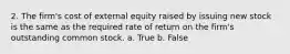 2. The firm's cost of external equity raised by issuing new stock is the same as the required rate of return on the firm's outstanding common stock. a. True b. False