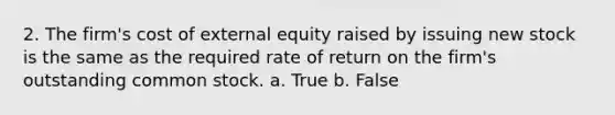 2. The firm's cost of external equity raised by issuing new stock is the same as the required rate of return on the firm's outstanding common stock. a. True b. False